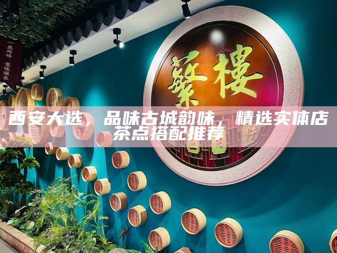 西安大选,品味古城韵味,精选实体店茶点搭配推荐