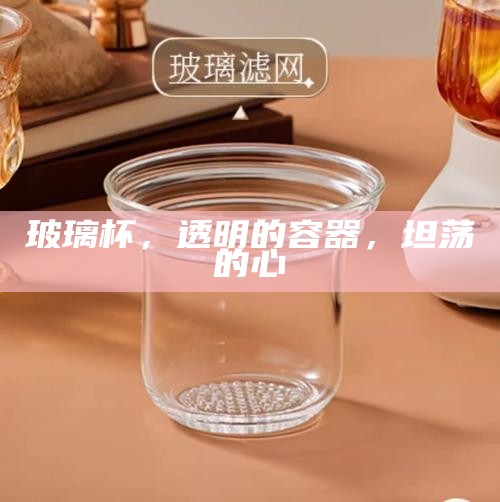 玻璃杯，透明的容器，坦荡的心