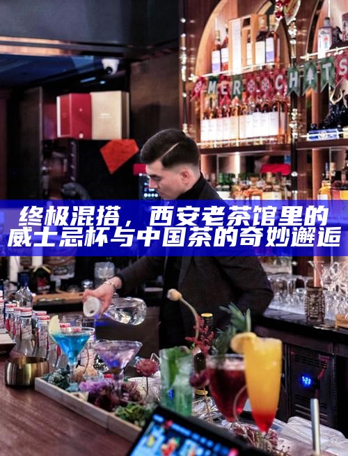 终极混搭,西安老茶馆里的威士忌杯与中国茶的奇妙邂逅